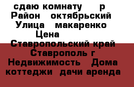 сдаю комнату 3500р  › Район ­ октябрьский › Улица ­ макаренко › Цена ­ 3 500 - Ставропольский край, Ставрополь г. Недвижимость » Дома, коттеджи, дачи аренда   